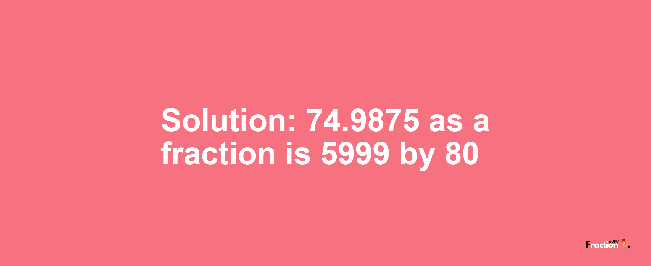Solution:74.9875 as a fraction is 5999/80